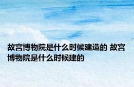 故宫博物院是什么时候建造的 故宫博物院是什么时候建的