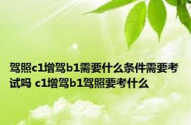 驾照c1增驾b1需要什么条件需要考试吗 c1增驾b1驾照要考什么