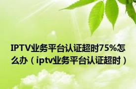 IPTV业务平台认证超时75%怎么办（iptv业务平台认证超时）