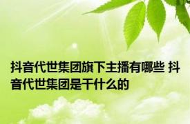 抖音代世集团旗下主播有哪些 抖音代世集团是干什么的