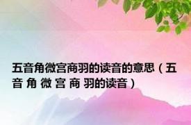 五音角微宫商羽的读音的意思（五音 角 微 宫 商 羽的读音）