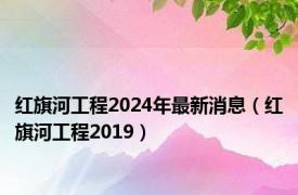 红旗河工程2024年最新消息（红旗河工程2019）