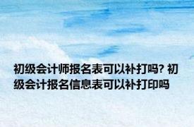 初级会计师报名表可以补打吗? 初级会计报名信息表可以补打印吗