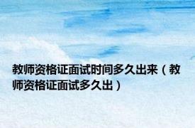 教师资格证面试时间多久出来（教师资格证面试多久出）