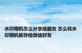 水印相机怎么分享给朋友 怎么将水印相机推荐给微信好友