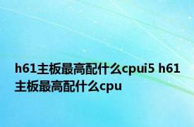 h61主板最高配什么cpui5 h61主板最高配什么cpu