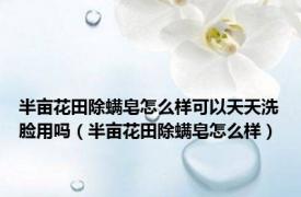 半亩花田除螨皂怎么样可以天天洗脸用吗（半亩花田除螨皂怎么样）