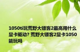 1050ti玩荒野大镖客2最高用什么显卡驱动? 荒野大镖客2显卡1050能玩吗