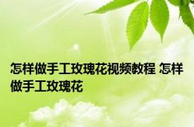 怎样做手工玫瑰花视频教程 怎样做手工玫瑰花