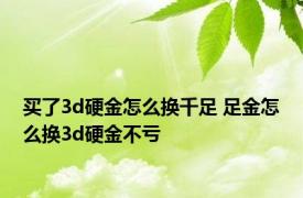 买了3d硬金怎么换千足 足金怎么换3d硬金不亏