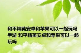 和平精英安卓和苹果可以一起玩吗手游 和平精英安卓和苹果可以一起玩吗