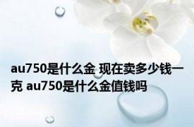 au750是什么金 现在卖多少钱一克 au750是什么金值钱吗