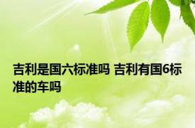 吉利是国六标准吗 吉利有国6标准的车吗