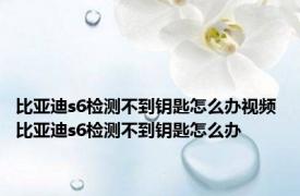 比亚迪s6检测不到钥匙怎么办视频 比亚迪s6检测不到钥匙怎么办