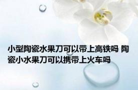 小型陶瓷水果刀可以带上高铁吗 陶瓷小水果刀可以携带上火车吗