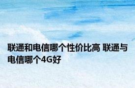 联通和电信哪个性价比高 联通与电信哪个4G好