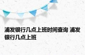 浦发银行几点上班时间查询 浦发银行几点上班