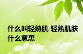 什么叫轻熟肌 轻熟肌肤什么意思