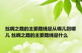 丝绸之路的主要路线是从哪儿到哪儿 丝绸之路的主要路线是什么