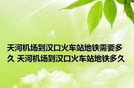 天河机场到汉口火车站地铁需要多久 天河机场到汉口火车站地铁多久