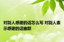 对别人感谢的话怎么写 对别人表示感谢的话幽默