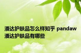 潘达护肤品怎么样知乎 pandaw潘达护肤品有哪些