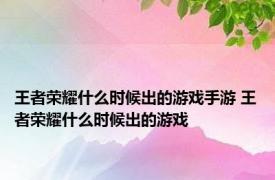 王者荣耀什么时候出的游戏手游 王者荣耀什么时候出的游戏