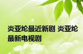 炎亚纶最近新剧 炎亚纶最新电视剧 