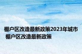 棚户区改造最新政策2023年城市 棚户区改造最新政策