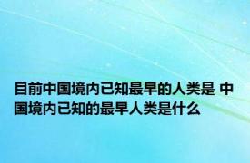 目前中国境内已知最早的人类是 中国境内已知的最早人类是什么