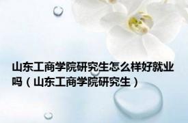 山东工商学院研究生怎么样好就业吗（山东工商学院研究生）