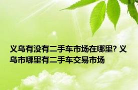 义乌有没有二手车市场在哪里? 义乌市哪里有二手车交易市场