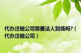 代办注销公司需要法人到场吗?（代办注销公司）