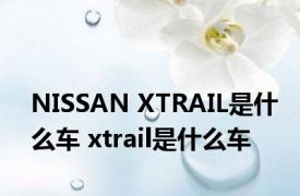 NISSAN XTRAIL是什么车 xtrail是什么车