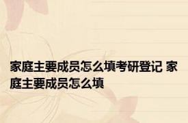 家庭主要成员怎么填考研登记 家庭主要成员怎么填 