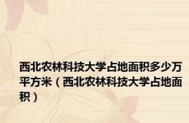 西北农林科技大学占地面积多少万平方米（西北农林科技大学占地面积）