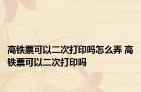 高铁票可以二次打印吗怎么弄 高铁票可以二次打印吗