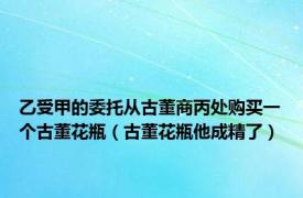 乙受甲的委托从古董商丙处购买一个古董花瓶（古董花瓶他成精了）