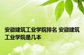 安徽建筑工业学院排名 安徽建筑工业学院是几本