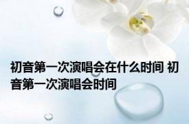 初音第一次演唱会在什么时间 初音第一次演唱会时间