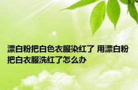 漂白粉把白色衣服染红了 用漂白粉把白衣服洗红了怎么办