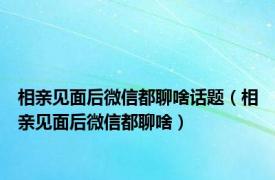 相亲见面后微信都聊啥话题（相亲见面后微信都聊啥）