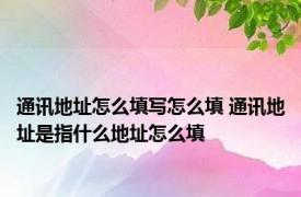 通讯地址怎么填写怎么填 通讯地址是指什么地址怎么填