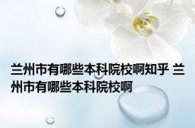 兰州市有哪些本科院校啊知乎 兰州市有哪些本科院校啊