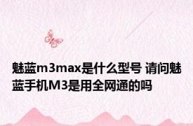 魅蓝m3max是什么型号 请问魅蓝手机M3是用全网通的吗