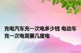 充电汽车充一次电多少钱 电动车充一次电需要几度电