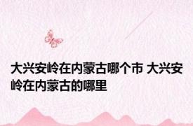 大兴安岭在内蒙古哪个市 大兴安岭在内蒙古的哪里