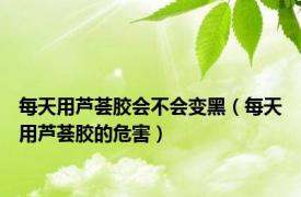 每天用芦荟胶会不会变黑（每天用芦荟胶的危害）