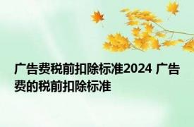 广告费税前扣除标准2024 广告费的税前扣除标准