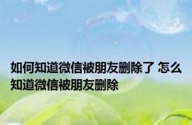 如何知道微信被朋友删除了 怎么知道微信被朋友删除